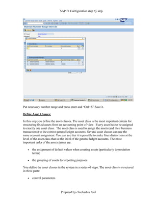 SAP FI Configuration step by step
Prepared by- Snehashis Paul
Put necessary number range and press enter and “Ctrl+S” Save it.
Define Asset Classes:
In this step you define the asset classes. The asset class is the most important criteria for
structuring fixed assets from an accounting point of view. Every asset has to be assigned
to exactly one asset class. The asset class is used to assign the assets (and their business
transactions) to the correct general ledger accounts. Several asset classes can use the
same account assignment. You can see that it is possible to make finer distinctions at the
level of the asset class than at the level of the general ledger accounts. The most
important tasks of the asset classes are:
 the assignment of default values when creating assets (particularly depreciation
terms)
 the grouping of assets for reporting purposes
You define the asset classes in the system in a series of steps. The asset class is structured
in three parts:
 control parameters
 