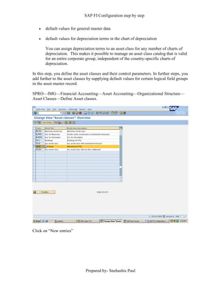 SAP FI Configuration step by step
Prepared by- Snehashis Paul
 default values for general master data
 default values for depreciation terms in the chart of depreciation
You can assign depreciation terms to an asset class for any number of charts of
depreciation. This makes it possible to manage an asset class catalog that is valid
for an entire corporate group, independent of the country-specific charts of
depreciation.
In this step, you define the asset classes and their control parameters. In further steps, you
add further to the asset classes by supplying default values for certain logical field groups
in the asset master record.
SPRO––IMG––Financial Accounting––Asset Accounting––Organizational Structure––
Asset Classes––Define Asset classes.
Click on “New entries”
 