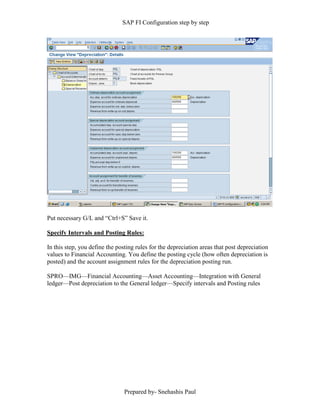 SAP FI Configuration step by step
Prepared by- Snehashis Paul
Put necessary G/L and “Ctrl+S” Save it.
Specify Intervals and Posting Rules:
In this step, you define the posting rules for the depreciation areas that post depreciation
values to Financial Accounting. You define the posting cycle (how often depreciation is
posted) and the account assignment rules for the depreciation posting run.
SPRO––IMG––Financial Accounting––Asset Accounting––Integration with General
ledger––Post depreciation to the General ledger––Specify intervals and Posting rules
 
