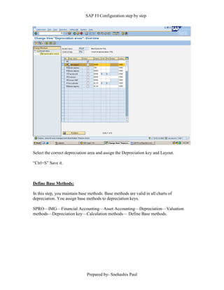 SAP FI Configuration step by step
Prepared by- Snehashis Paul
Select the correct depreciation area and assign the Depreciation key and Layout.
“Ctrl+S” Save it.
Define Base Methods:
In this step, you maintain base methods. Base methods are valid in all charts of
depreciation. You assign base methods to depreciation keys.
SPRO––IMG––Financial Accounting––Asset Accounting––Depreciation––Valuation
methods––Depreciation key––Calculation methods–– Define Base methods.
 