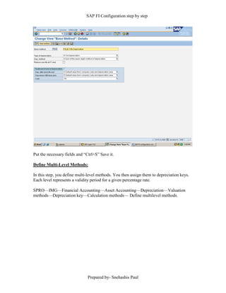 SAP FI Configuration step by step
Prepared by- Snehashis Paul
Put the necessary fields and “Ctrl+S” Save it.
Define Multi-Level Methods:
In this step, you define multi-level methods. You then assign them to depreciation keys.
Each level represents a validity period for a given percentage rate.
SPRO––IMG––Financial Accounting––Asset Accounting––Depreciation––Valuation
methods––Depreciation key––Calculation methods–– Define multilevel methods.
 