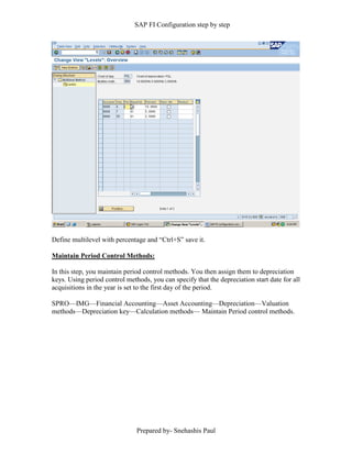 SAP FI Configuration step by step
Prepared by- Snehashis Paul
Define multilevel with percentage and “Ctrl+S” save it.
Maintain Period Control Methods:
In this step, you maintain period control methods. You then assign them to depreciation
keys. Using period control methods, you can specify that the depreciation start date for all
acquisitions in the year is set to the first day of the period.
SPRO––IMG––Financial Accounting––Asset Accounting––Depreciation––Valuation
methods––Depreciation key––Calculation methods–– Maintain Period control methods.
 