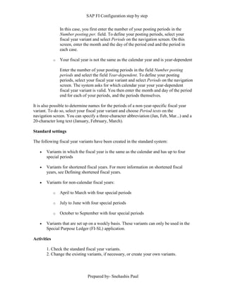 SAP FI Configuration step by step
Prepared by- Snehashis Paul
In this case, you first enter the number of your posting periods in the
Number posting per. field. To define your posting periods, select your
fiscal year variant and select Periods on the navigation screen. On this
screen, enter the month and the day of the period end and the period in
each case.
o Your fiscal year is not the same as the calendar year and is year-dependent
Enter the number of your posting periods in the field Number posting
periods and select the field Year-dependent. To define your posting
periods, select your fiscal year variant and select Periods on the navigation
screen. The system asks for which calendar year your year-dependent
fiscal year variant is valid. You then enter the month and day of the period
end for each of your periods, and the periods themselves.
It is also possible to determine names for the periods of a non-year-specific fiscal year
variant. To do so, select your fiscal year variant and choose Period texts on the
navigation screen. You can specify a three-character abbreviation (Jan, Feb, Mar...) and a
20-character long text (January, February, March).
Standard settings
The following fiscal year variants have been created in the standard system:
 Variants in which the fiscal year is the same as the calendar and has up to four
special periods
 Variants for shortened fiscal years. For more information on shortened fiscal
years, see Defining shortened fiscal years.
 Variants for non-calendar fiscal years:
o April to March with four special periods
o July to June with four special periods
o October to September with four special periods
 Variants that are set up on a weekly basis. These variants can only be used in the
Special Purpose Ledger (FI-SL) application.
Activities
1. Check the standard fiscal year variants.
2. Change the existing variants, if necessary, or create your own variants.
 