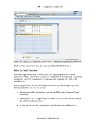 SAP FI Configuration step by step
Prepared by- Snehashis Paul
Click on “New entries” then field the necessary fields and “Ctrl+S” Save it.
Define the Cutoff Value Key:
For certain types of valuation, it makes sense, or is legally required, that you end
depreciation when a certain value is reached. You can enter an absolute scrap value in the
asset master record. Or you can enter a percentage scrap value (cut-off value) in the
calculation key.
In this step, you define the calculation key for automatically determining scrap values.
For each calculation key, you can specify
 the percentage of the depreciation base that should be used as the cut-off value
percentage
 whether the cut-off value percentage should be deducted at the start or the end of
the calculation of depreciation
 at what point in time the system should start calculating the validity period
 