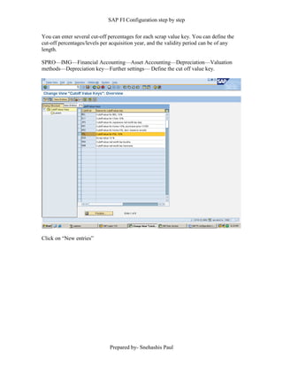SAP FI Configuration step by step
Prepared by- Snehashis Paul
You can enter several cut-off percentages for each scrap value key. You can define the
cut-off percentages/levels per acquisition year, and the validity period can be of any
length.
SPRO––IMG––Financial Accounting––Asset Accounting––Depreciation––Valuation
methods––Depreciation key––Further settings–– Define the cut off value key.
Click on “New entries”
 