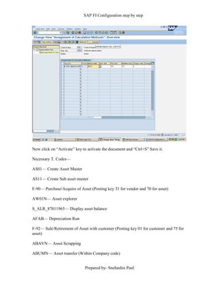 SAP FI Configuration step by step
Prepared by- Snehashis Paul
Now click on “Activate” key to activate the document and “Ctrl+S” Save it.
Necessary T. Codes––
AS01–– Create Asset Master
AS11–– Create Sub asset master
F-90–– Purchase/Acquire of Asset (Posting key 31 for vendor and 70 for asset)
AW01N–– Asset explorer
S_ALR_87011965–– Display asset balance
AFAB–– Depreciation Run
F-92–– Sale/Retirement of Asset with customer (Posting key 01 for customer and 75 for
asset)
ABAVN–– Asset Scrapping
ABUMN–– Asset transfer (Within Company code)
 