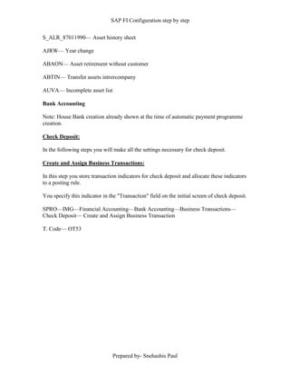 SAP FI Configuration step by step
Prepared by- Snehashis Paul
S_ALR_87011990–– Asset history sheet
AJRW–– Year change
ABAON–– Asset retirement without customer
ABTIN–– Transfer assets intrercompany
AUVA–– Incomplete asset list
Bank Accounting
Note: House Bank creation already shown at the time of automatic payment programme
creation.
Check Deposit:
In the following steps you will make all the settings necessary for check deposit.
Create and Assign Business Transactions:
In this step you store transaction indicators for check deposit and allocate these indicators
to a posting rule.
You specify this indicator in the "Transaction" field on the initial screen of check deposit.
SPRO––IMG––Financial Accounting––Bank Accounting––Business Transactions––
Check Deposit–– Create and Assign Business Transaction
T. Code–– OT53
 