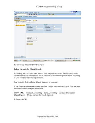 SAP FI Configuration step by step
Prepared by- Snehashis Paul
Put necessary data and “Ctrl+S” Save it.
Define Variants for Check Deposit:
In this step you can create your own account assignment variants for check deposit in
order to modify the arrangement and/or selection of account assignment fields according
to your company-specific requirements.
One variant is delivered as a default. It cannot be changed.
If you do not want to work with the standard variant, you can deactivate it. New variants
must be activated after you create them.
SPRO––IMG––Financial Accounting––Bank Accounting––Business Transaction––
Check Deposit–– Define Variant for Check Deposit.
T. Code–– OT45
 