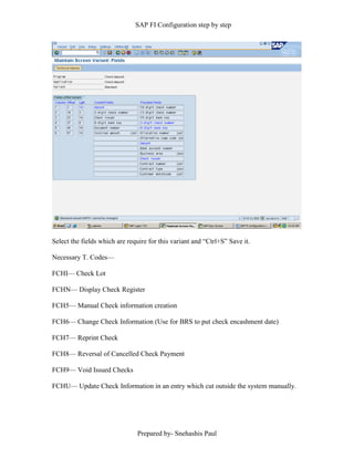 SAP FI Configuration step by step
Prepared by- Snehashis Paul
Select the fields which are require for this variant and “Ctrl+S” Save it.
Necessary T. Codes––
FCHI–– Check Lot
FCHN–– Display Check Register
FCH5–– Manual Check information creation
FCH6–– Change Check Information (Use for BRS to put check encashment date)
FCH7–– Reprint Check
FCH8–– Reversal of Cancelled Check Payment
FCH9–– Void Issued Checks
FCHU–– Update Check Information in an entry which cut outside the system manually.
 