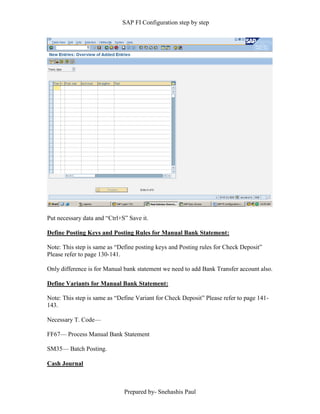 SAP FI Configuration step by step
Prepared by- Snehashis Paul
Put necessary data and “Ctrl+S” Save it.
Define Posting Keys and Posting Rules for Manual Bank Statement:
Note: This step is same as “Define posting keys and Posting rules for Check Deposit”
Please refer to page 130-141.
Only difference is for Manual bank statement we need to add Bank Transfer account also.
Define Variants for Manual Bank Statement:
Note: This step is same as “Define Variant for Check Deposit” Please refer to page 141-
143.
Necessary T. Code––
FF67–– Process Manual Bank Statement
SM35–– Batch Posting.
Cash Journal
 
