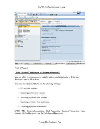 SAP FI Configuration step by step
Prepared by- Snehashis Paul
“Ctrl+S” Save it.
Define Document Types for Cash Journal Documents:
You can select existing document types for cash journal documents, or define new
document types in this activity.
You must have document types for the following postings:
 G/L account postings
 Outgoing payments to vendors
 Incoming payments from vendors
 Incoming payments from customers
 Outgoing payments to customers
SPRO––IMG––Financial Accounting––Bank Accounting––Business Transaction––Cash
Journal––Define Document type for Cash Journal Documents
 