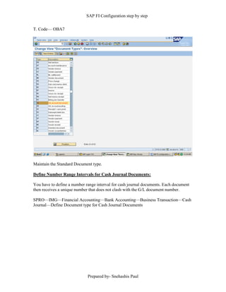 SAP FI Configuration step by step
Prepared by- Snehashis Paul
T. Code–– OBA7
Maintain the Standard Document type.
Define Number Range Intervals for Cash Journal Documents:
You have to define a number range interval for cash journal documents. Each document
then receives a unique number that does not clash with the G/L document number.
SPRO––IMG––Financial Accounting––Bank Accounting––Business Transaction––Cash
Journal––Define Document type for Cash Journal Documents
 