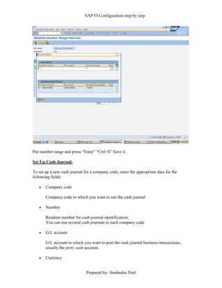 SAP FI Configuration step by step
Prepared by- Snehashis Paul
Put number range and press “Enter” “Ctrl+S” Save it.
Set Up Cash Journal:
To set up a new cash journal for a company code, enter the appropriate data for the
following fields:
 Company code
Company code in which you want to run the cash journal
 Number
Random number for cash journal identification;
You can run several cash journals in each company code
 G/L account
G/L account to which you want to post the cash journal business transactions,
usually the petty cash account.
 Currency
 