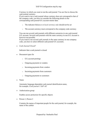 SAP FI Configuration step by step
Prepared by- Snehashis Paul
Currency in which you want to run the cash journal. You are free to choose the
cash journal currency.
If you want to run a cash journal whose currency does not correspond to that of
the company code, you have to consider the following details in the
corresponding cash journal G/L account master data:
o The indicator Balances in local currency only should not be set
o The account currency must correspond to the company code currency
You can run several cash journals with different currencies in one cash journal
G/L account. Several cash journals with the same currency in one G/L account is
however not possible.
If you want to run several cash journals in the same currency in one company
code, you have to select different cash journal G/L accounts.
 Cash Journal Closed?
Indicator that a cash journal is closed
 Document types for
o G/L account postings
o Outgoing payments to vendors
o Incoming payments from vendors
o Incoming payments from customers
o Outgoing payments to customers
 Name
Automatic language-dependent cash journal identification name,
for example, Cash journal 1 SAP AG
 Authorization group
Enables access protection for specific objects
 Person 1, Person 2
Contains the names of important people for the cash journal, for example, the
name of the cashier
 