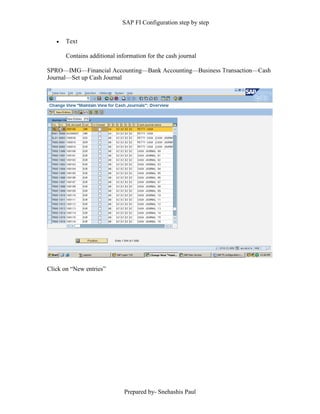SAP FI Configuration step by step
Prepared by- Snehashis Paul
 Text
Contains additional information for the cash journal
SPRO––IMG––Financial Accounting––Bank Accounting––Business Transaction––Cash
Journal––Set up Cash Journal
Click on “New entries”
 