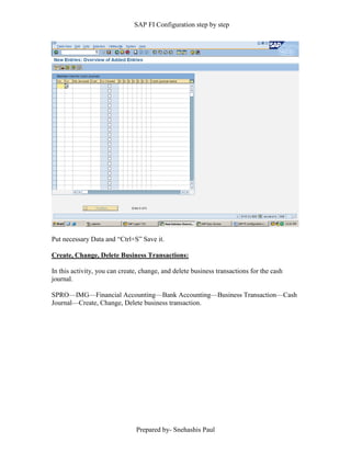 SAP FI Configuration step by step
Prepared by- Snehashis Paul
Put necessary Data and “Ctrl+S” Save it.
Create, Change, Delete Business Transactions:
In this activity, you can create, change, and delete business transactions for the cash
journal.
SPRO––IMG––Financial Accounting––Bank Accounting––Business Transaction––Cash
Journal––Create, Change, Delete business transaction.
 