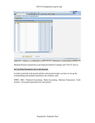SAP FI Configuration step by step
Prepared by- Snehashis Paul
Maintain business transaction as per bank provided by Company and “Ctrl+S” Save it.
Set Up Print Parameters for Cash Journal:
In order to print the cash journal and the cash journal receipts, you have to set up the
corresponding print program parameters per company code.
SPRO––IMG––Financial Accounting––Bank Accounting––Business Transaction––Cash
Journal––Set up print parameters for cash journal.
 