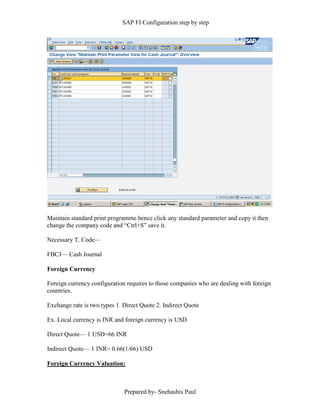 SAP FI Configuration step by step
Prepared by- Snehashis Paul
Maintain standard print programme hence click any standard parameter and copy it then
change the company code and “Ctrl+S” save it.
Necessary T. Code––
FBCJ–– Cash Journal
Foreign Currency
Foreign currency configuration requires to those companies who are dealing with foreign
countries.
Exchange rate is two types 1. Direct Quote 2. Indirect Quote
Ex. Local currency is INR and foreign currency is USD
Direct Quote–– 1 USD=66 INR
Indirect Quote–– 1 INR= 0.66(1/66) USD
Foreign Currency Valuation:
 