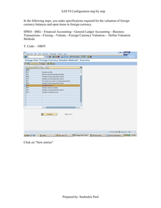 SAP FI Configuration step by step
Prepared by- Snehashis Paul
In the following steps, you make specifications required for the valuation of foreign
currency balances and open items in foreign currency.
SPRO––IMG––Financial Accounting––General Ledger Accounting––Business
Transactions––Closing––Valuate––Foreign Currency Valuation–– Define Valuation
Methods
T. Code–– OB59
Click on “New entries”
 