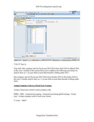 SAP FI Configuration step by step
Prepared by- Snehashis Paul
“Ctrl+S” Save it.
Year shift: One company start for fiscal year 2015-2016 from April 2015 to March 2016
in this case 3 months of the current fiscal year is added to the following year hence we
need to show as -1 in year shift as more than 6month is falling under 2015.
One company start for fiscal year 2015-2016 from October 2015 to November 2016 in
this case 3 months need to show as +1 in year shift as more than 6month is falling under
2016.
Assign Company Code to a Fiscal Year Variant:
Assign a fiscal year variant to each company code.
SPRO—IMG––Financial accounting—Financial accounting global settings––Fiscal
year––Assign company code to fiscal year variant.
T. Code–– OB37
 