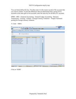 SAP FI Configuration step by step
Prepared by- Snehashis Paul
You can freely define this key. You then enter it in the master records of the accounts that
you want to valuate. To post the differences that are determined from a group of G/L
accounts to the same gain or loss accounts, enter the same key for all these G/L accounts.
SPRO––IMG––Financial Accounting––General Ledger Accounting––Business
Transactions––Closing––Valuate––Foreign Currency Valuation–– Prepare Automatic
posting for Foreign currency valuation.
T. Code–– OBA1
Click on “KDB”
 