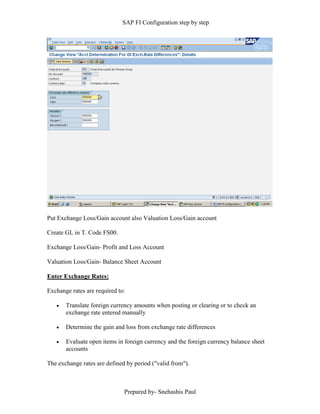 SAP FI Configuration step by step
Prepared by- Snehashis Paul
Put Exchange Loss/Gain account also Valuation Loss/Gain account
Create GL in T. Code FS00.
Exchange Loss/Gain- Profit and Loss Account
Valuation Loss/Gain- Balance Sheet Account
Enter Exchange Rates:
Exchange rates are required to:
 Translate foreign currency amounts when posting or clearing or to check an
exchange rate entered manually
 Determine the gain and loss from exchange rate differences
 Evaluate open items in foreign currency and the foreign currency balance sheet
accounts
The exchange rates are defined by period ("valid from").
 