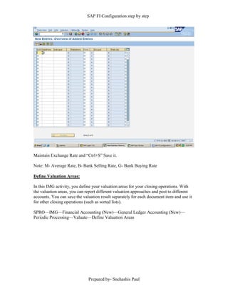 SAP FI Configuration step by step
Prepared by- Snehashis Paul
Maintain Exchange Rate and “Ctrl+S” Save it.
Note: M- Average Rate, B- Bank Selling Rate, G- Bank Buying Rate
Define Valuation Areas:
In this IMG activity, you define your valuation areas for your closing operations. With
the valuation areas, you can report different valuation approaches and post to different
accounts. You can save the valuation result separately for each document item and use it
for other closing operations (such as sorted lists).
SPRO––IMG––Financial Accounting (New)––General Ledger Accounting (New)––
Periodic Processing––Valuate––Define Valuation Areas
 