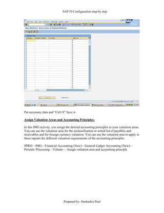 SAP FI Configuration step by step
Prepared by- Snehashis Paul
Put necessary data and “Ctrl+S” Save it.
Assign Valuation Areas and Accounting Principles:
In this IMG activity, you assign the desired accounting principles to your valuation areas.
You can use the valuation area for the reclassification or sorted list of payables and
receivables and for foreign currency valuation. You can use the valuation area to apply in
these reports the different valuation requirements of the accounting principles.
SPRO––IMG––Financial Accounting (New)––General Ledger Accounting (New)––
Periodic Processing––Valuate–– Assign valuation area and accounting principle
 