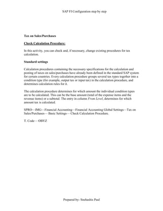 SAP FI Configuration step by step
Prepared by- Snehashis Paul
Tax on Sales/Purchases
Check Calculation Procedure:
In this activity, you can check and, if necessary, change existing procedures for tax
calculation.
Standard settings
Calculation procedures containing the necessary specifications for the calculation and
posting of taxes on sales/purchases have already been defined in the standard SAP system
for certain countries. Every calculation procedure groups several tax types together into a
condition type (for example, output tax or input tax) in the calculation procedure, and
determines calculation rules for it.
The calculation procedure determines for which amount the individual condition types
are to be calculated. This can be the base amount (total of the expense items and the
revenue items) or a subtotal. The entry in column From Level, determines for which
amount tax is calculated.
SPRO––IMG––Financial Accounting––Financial Accounting Global Settings––Tax on
Sales/Purchases–– Basic Settings–– Check Calculation Procedure.
T. Code–– OBYZ
 