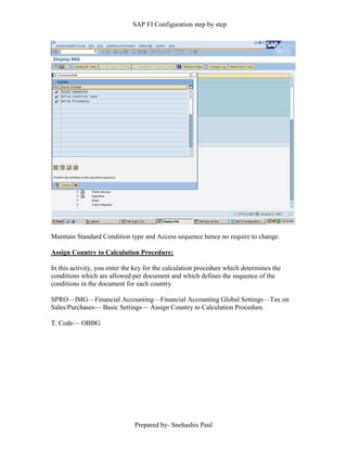 SAP FI Configuration step by step
Prepared by- Snehashis Paul
Maintain Standard Condition type and Access sequence hence no require to change.
Assign Country to Calculation Procedure:
In this activity, you enter the key for the calculation procedure which determines the
conditions which are allowed per document and which defines the sequence of the
conditions in the document for each country.
SPRO––IMG––Financial Accounting––Financial Accounting Global Settings––Tax on
Sales/Purchases–– Basic Settings–– Assign Country to Calculation Procedure.
T. Code–– OBBG
 
