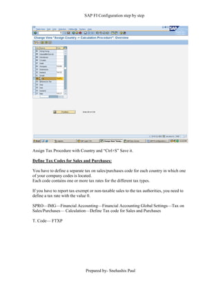 SAP FI Configuration step by step
Prepared by- Snehashis Paul
Assign Tax Procedure with Country and “Ctrl+S” Save it.
Define Tax Codes for Sales and Purchases:
You have to define a separate tax on sales/purchases code for each country in which one
of your company codes is located.
Each code contains one or more tax rates for the different tax types.
If you have to report tax-exempt or non-taxable sales to the tax authorities, you need to
define a tax rate with the value 0.
SPRO––IMG––Financial Accounting––Financial Accounting Global Settings––Tax on
Sales/Purchases–– Calculation––Define Tax code for Sales and Purchases
T. Code–– FTXP
 