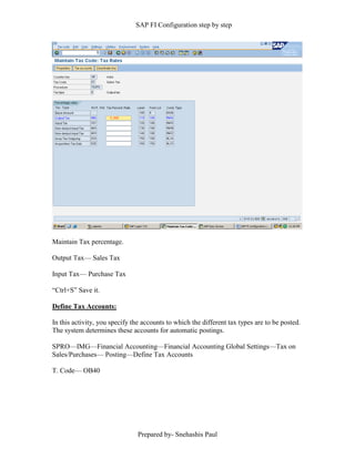 SAP FI Configuration step by step
Prepared by- Snehashis Paul
Maintain Tax percentage.
Output Tax–– Sales Tax
Input Tax–– Purchase Tax
“Ctrl+S” Save it.
Define Tax Accounts:
In this activity, you specify the accounts to which the different tax types are to be posted.
The system determines these accounts for automatic postings.
SPRO––IMG––Financial Accounting––Financial Accounting Global Settings––Tax on
Sales/Purchases–– Posting––Define Tax Accounts
T. Code–– OB40
 