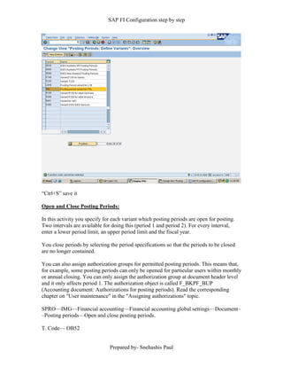 SAP FI Configuration step by step
Prepared by- Snehashis Paul
“Ctrl+S” save it
Open and Close Posting Periods:
In this activity you specify for each variant which posting periods are open for posting.
Two intervals are available for doing this (period 1 and period 2). For every interval,
enter a lower period limit, an upper period limit and the fiscal year.
You close periods by selecting the period specifications so that the periods to be closed
are no longer contained.
You can also assign authorization groups for permitted posting periods. This means that,
for example, some posting periods can only be opened for particular users within monthly
or annual closing. You can only assign the authorization group at document header level
and it only affects period 1. The authorization object is called F_BKPF_BUP
(Accounting document: Authorizations for posting periods). Read the corresponding
chapter on "User maintenance" in the "Assigning authorizations" topic.
SPRO—IMG––Financial accounting—Financial accounting global settings––Document–
–Posting periods––Open and close posting periods.
T. Code–– OB52
 