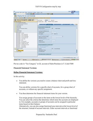 SAP FI Configuration step by step
Prepared by- Snehashis Paul
Put tax code in “Tax Category” in GL account of Sales/Purchase in T. Code FS00
Financial Statement Versions
Define Financial Statement Versions:
In this activity:
 You define the versions you need to create a balance sheet and profit and loss
statement.
You can define versions for a specific chart of accounts, for a group chart of
accounts, or without any specific assignment.
 You then determine the financial statement items for your version.
You assign groups of accounts to the items at the lowest levels of the hierarchy.
You can select the criteria that determine which items the accounts are displayed
in. For example, accounts or groups of accounts can be assigned to particular
items based on their balance.
Alternatively, you can also assign functional area intervals at the lowest level of
the structure, instead of account intervals. Either account intervals or functional
 