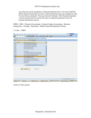 SAP FI Configuration step by step
Prepared by- Snehashis Paul
area intervals can be assigned to a financial statement item. You must explicitly
define financial statement versions to which functional areas are assigned as such.
You do this by setting the "Fun.area allowed" indicator. This financial statement
version can then also be used by the notes to financial statement in the G/L
account information system.
SPRO––IMG––Financial Accounting––General Ledger Accounting––Business
Transaction––Closing––Document––Define Financial Statement Version
T. Code–– OB58
Click on “New entries”
 