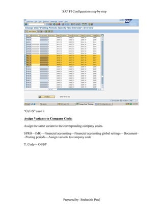 SAP FI Configuration step by step
Prepared by- Snehashis Paul
“Ctrl+S” save it
Assign Variants to Company Code:
Assign the same variant to the corresponding company codes.
SPRO—IMG––Financial accounting—Financial accounting global settings––Document–
–Posting periods––Assign variants to company code
T. Code–– OBBP
 