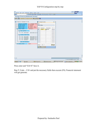 SAP FI Configuration step by step
Prepared by- Snehashis Paul
Press enter and “Ctrl+S” Save it.
Run T. Code–– F.01 and put the necessary fields then execute (F8), Financial statement
will get generate.
 