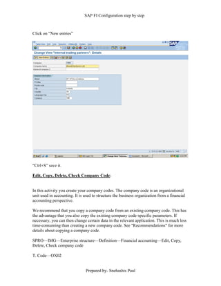 SAP FI Configuration step by step
Prepared by- Snehashis Paul
Click on “New entries”
“Ctrl+S” save it.
Edit, Copy, Delete, Check Company Code:
In this activity you create your company codes. The company code is an organizational
unit used in accounting. It is used to structure the business organization from a financial
accounting perspective.
We recommend that you copy a company code from an existing company code. This has
the advantage that you also copy the existing company code-specific parameters. If
necessary, you can then change certain data in the relevant application. This is much less
time-consuming than creating a new company code. See "Recommendations" for more
details about copying a company code.
SPRO—IMG––Enterprise structure—Definition—Financial accounting—Edit, Copy,
Delete, Check company code
T. Code—OX02
 