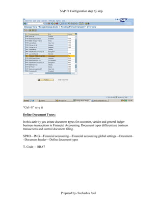 SAP FI Configuration step by step
Prepared by- Snehashis Paul
“Ctrl+S” save it
Define Document Types:
In this activity you create document types for customer, vendor and general ledger
business transactions in Financial Accounting. Document types differentiate business
transactions and control document filing.
SPRO—IMG––Financial accounting—Financial accounting global settings––Document–
–Document header––Define document types
T. Code–– OBA7
 