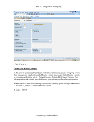 SAP FI Configuration step by step
Prepared by- Snehashis Paul
“Ctrl+S” save it
Define Field Status Variants:
In this activity you can define and edit field status variants and groups. You group several
field status groups together in one field status variant. You assign the field status variants
to a company code in the activity Assign Company Code to Field Status Variants. This
allows you to work with the same field status groups in any number of company codes.
SPRO—IMG––Financial accounting—Financial accounting global settings––Document–
–Line item––Controls––Define field status variant
T. Code–– OBC4
 