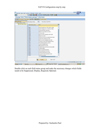 SAP FI Configuration step by step
Prepared by- Snehashis Paul
Double click on each field status group and make the necessary changes which fields
needs to be Suppressed, Display, Required, Optional.
 