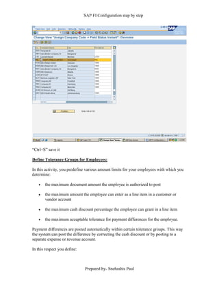 SAP FI Configuration step by step
Prepared by- Snehashis Paul
“Ctrl+S” save it
Define Tolerance Groups for Employees:
In this activity, you predefine various amount limits for your employees with which you
determine:
 the maximum document amount the employee is authorized to post
 the maximum amount the employee can enter as a line item in a customer or
vendor account
 the maximum cash discount percentage the employee can grant in a line item
 the maximum acceptable tolerance for payment differences for the employee.
Payment differences are posted automatically within certain tolerance groups. This way
the system can post the difference by correcting the cash discount or by posting to a
separate expense or revenue account.
In this respect you define:
 