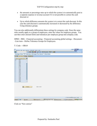 SAP FI Configuration step by step
Prepared by- Snehashis Paul
 the amounts or percentage rates up to which the system is to automatically post to
a separate expense or revenue account if it is not possible to correct the cash
discount or
 Up to which difference amounts the system is to correct the cash discount. In this
case the cash discount is automatically increased or decreased by the difference.
Using tolerance groups.
You can also additionally differentiate these settings by company code. Since the same
rules usually apply to a group of employees, enter the values for employee groups. You
can then enter amount limits and tolerances per employee group and company code.
SPRO—IMG––Financial accounting—Financial accounting global settings––Document–
–Line item––Define Tolerance Groups for Employees.
T. Code–– OBA4
Click on “New entries”
 