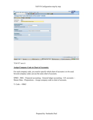 SAP FI Configuration step by step
Prepared by- Snehashis Paul
“Ctrl+S” save it
Assign Company Code to Chart of Accounts:
For each company code, you need to specify which chart of accounts is to be used.
Several company codes can use the same chart of accounts.
SPRO—IMG––Financial accounting—General ledger accounting––G/L accounts––
Master Data––Preparations––Assign company code to chart of accounts.
T. Code–– OB62
 
