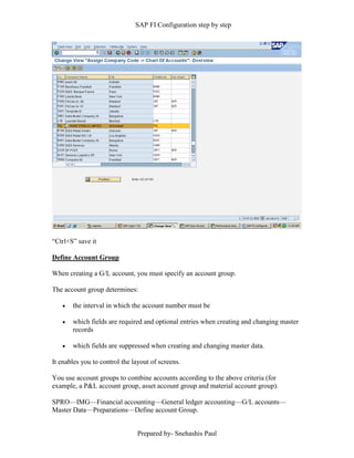 SAP FI Configuration step by step
Prepared by- Snehashis Paul
“Ctrl+S” save it
Define Account Group
When creating a G/L account, you must specify an account group.
The account group determines:
 the interval in which the account number must be
 which fields are required and optional entries when creating and changing master
records
 which fields are suppressed when creating and changing master data.
It enables you to control the layout of screens.
You use account groups to combine accounts according to the above criteria (for
example, a P&L account group, asset account group and material account group).
SPRO—IMG––Financial accounting—General ledger accounting––G/L accounts––
Master Data––Preparations––Define account Group.
 