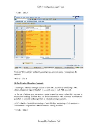 SAP FI Configuration step by step
Prepared by- Snehashis Paul
T. Code–– OBD4
Click on “New entries” and put Account group, Account name, From account-To
account.
“Ctrl+S” save it
Define Retained Earnings Account:
You assign a retained earnings account to each P&L account by specifying a P&L
statement account type in the chart of accounts area of each P&L account.
At the end of a fiscal year, the system carries forward the balance of the P&L account to
the retained earnings account. You can define one or more P&L statement account types
per chart of accounts and assign them to retained earnings accounts.
SPRO—IMG––Financial accounting—General ledger accounting––G/L accounts––
Master Data––Preparations––Define retained earning accounts.
T. Code–– OB53
 