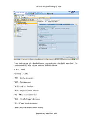 SAP FI Configuration step by step
Prepared by- Snehashis Paul
Create bank/interest tab–– Put field status group and select other fields accordingly Ex-
Post automatically only, Interest indicator if there is interest.
“Ctrl+S” save it
Necessary T. Codes––
FB03–– Display document
FB02–– Edit document
FBL3N–– GL a/c line item
FB08–– Single document reversal
F.80–– Mass document reversal
FBV0–– Post/Delete park document
F-01–– Create sample document
FB50–– Single screen document posting
 
