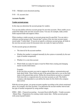 SAP FI Configuration step by step
Prepared by- Snehashis Paul
F-02–– Multiple screen document posting
F-03–– GL account clear
Accounts Payable:
Vendor account group:
In this step you determine the account groups for vendors.
You can also define reference account groups for one-time accounts. These enable you to
control the fields in the one-time account screen. You can, for example, make certain
fields required fields and suppress others.
When creating a vendor account, an account group must be specified. You can enter a
reference account group in the "General data" section of the one-time account master
record under "Control data". If you do not specify a reference account group, all fields in
the one-time account screen for document entry are ready for input (as before).
Via the account group you determine
 The interval for the account numbers
 Whether the number is assigned internally by the system or externally by the user
(type of number assignment)
 Whether it is a one-time account
 Which fields are ready for input or must be filled when creating and changing
master records (field status)
Example:
In the one-time accounts you want to suppress the address, communication and
bank detail fields. These fields are part of the general data and so you set the field
status in the general data section. Define the reconciliation account as a required
field since this is a required entry for one-time accounts as well. The field is
company code-dependent so you define the status for this field in the company
data section.
With the account groups, you group accounts together according to the criteria mentioned
above, for example, one-time accounts. You determine the account number interval and
the type of number assignment by using number ranges.
SPRO—IMG––Financial accounting—Accounts Receivable/Payable––Vendor accounts–
–Master Data––Preparations for creating vendor master data––Define account groups
with screen layout(Vendor)
 
