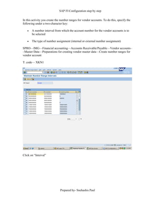 SAP FI Configuration step by step
Prepared by- Snehashis Paul
In this activity you create the number ranges for vendor accounts. To do this, specify the
following under a two-character key:
 A number interval from which the account number for the vendor accounts is to
be selected
 The type of number assignment (internal or external number assignment)
SPRO—IMG––Financial accounting—Accounts Receivable/Payable––Vendor accounts–
–Master Data––Preparations for creating vendor master data––Create number ranges for
vendor account
T. code–– XKN1
Click on “Interval”
 