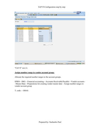 SAP FI Configuration step by step
Prepared by- Snehashis Paul
“Ctrl+S” save it.
Assign number range to vendor account group:
Allocate the required number ranges to the account groups.
SPRO—IMG––Financial accounting—Accounts Receivable/Payable––Vendor accounts–
–Master Data––Preparations for creating vendor master data––Assign number ranges to
vendor account group
T. code–– OBAS
 